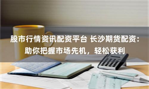 股市行情资讯配资平台 长沙期货配资：助你把握市场先机，轻松获利