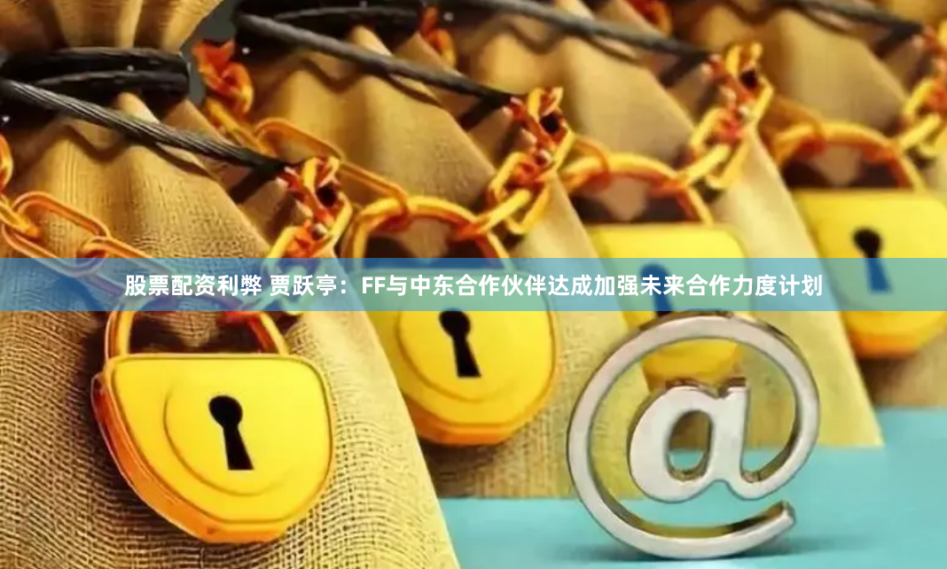 股票配资利弊 贾跃亭：FF与中东合作伙伴达成加强未来合作力度计划