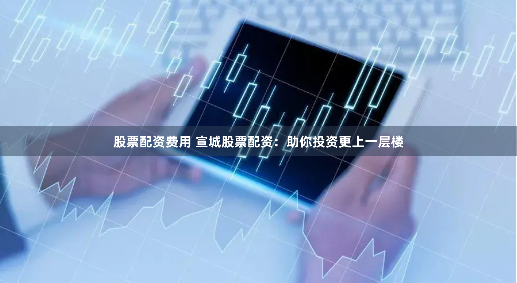 股票配资费用 宣城股票配资：助你投资更上一层楼