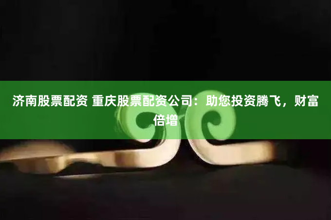 济南股票配资 重庆股票配资公司：助您投资腾飞，财富倍增