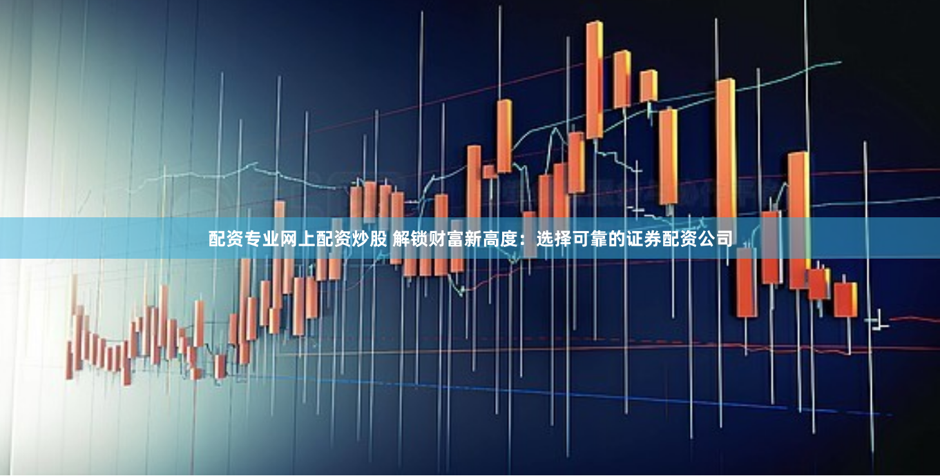 配资专业网上配资炒股 解锁财富新高度:选择可靠的证券配资公司