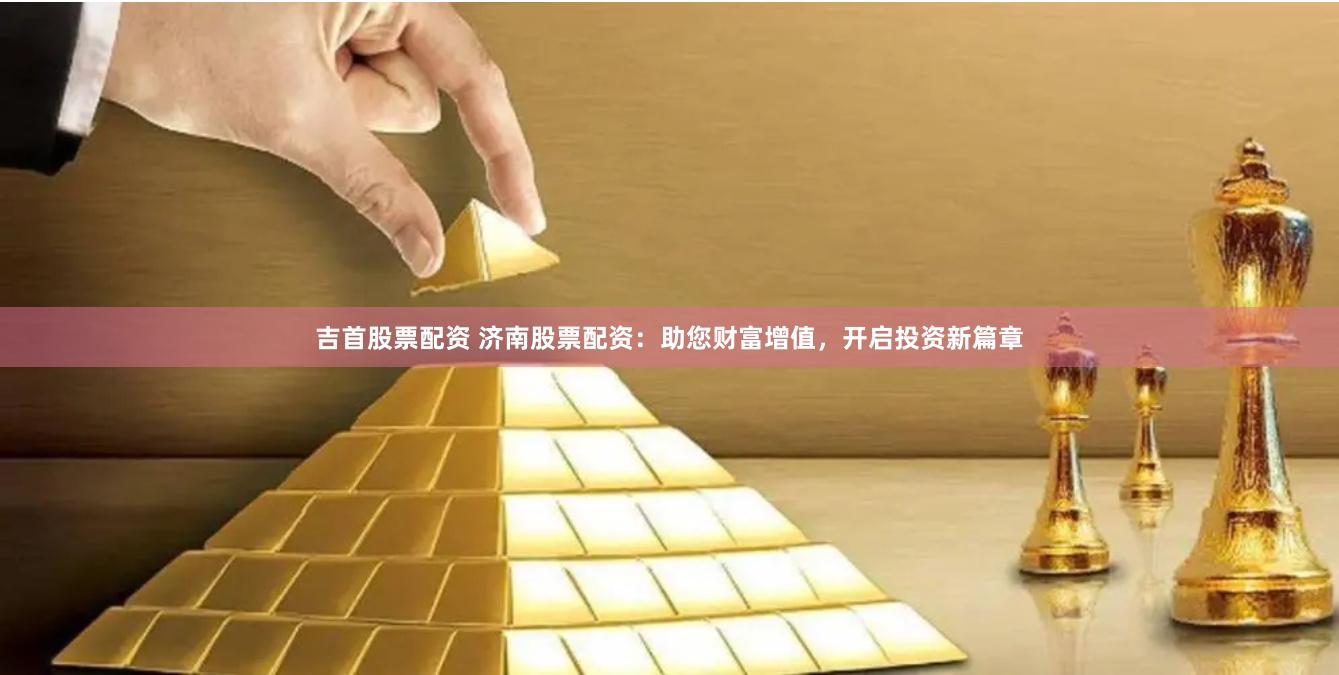 吉首股票配资 济南股票配资：助您财富增值，开启投资新篇章