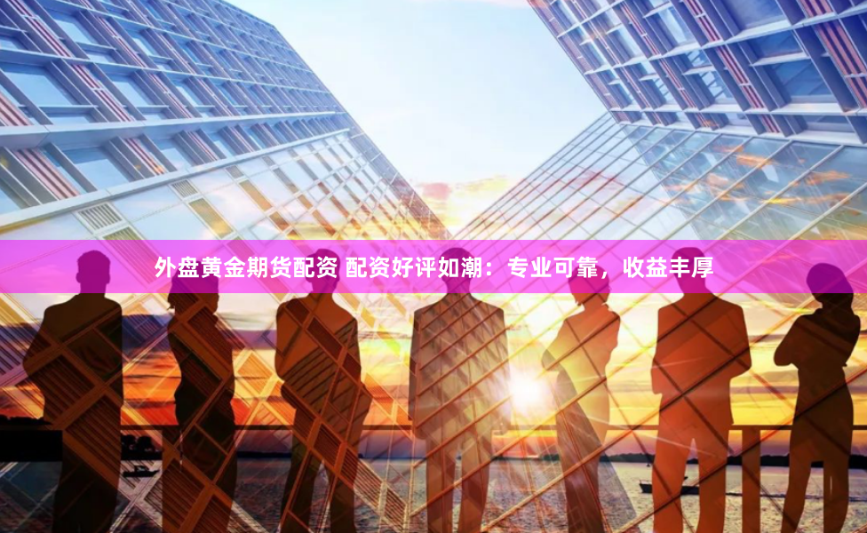 外盘黄金期货配资 配资好评如潮：专业可靠，收益丰厚