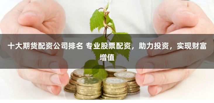 十大期货配资公司排名 专业股票配资，助力投资，实现财富增值