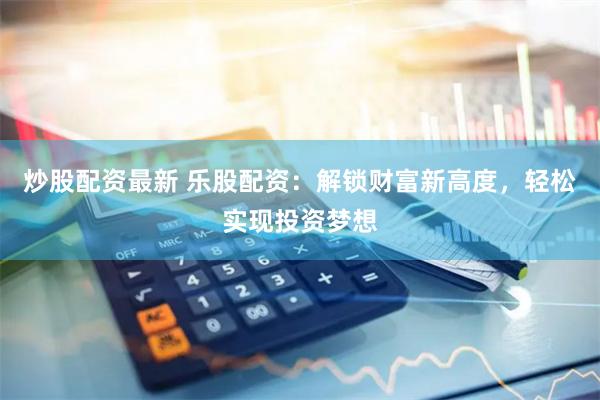 炒股配资最新 乐股配资：解锁财富新高度，轻松实现投资梦想