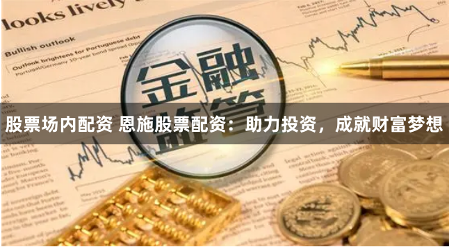 股票场内配资 恩施股票配资：助力投资，成就财富梦想