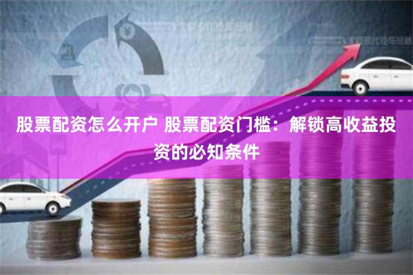 股票配资怎么开户 股票配资门槛：解锁高收益投资的必知条件