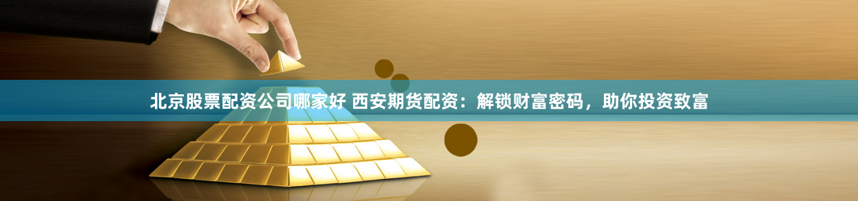 北京股票配资公司哪家好 西安期货配资：解锁财富密码，助你投资致富