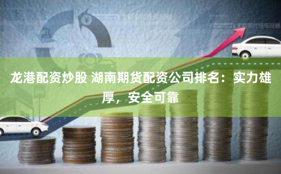 龙港配资炒股 湖南期货配资公司排名：实力雄厚，安全可靠