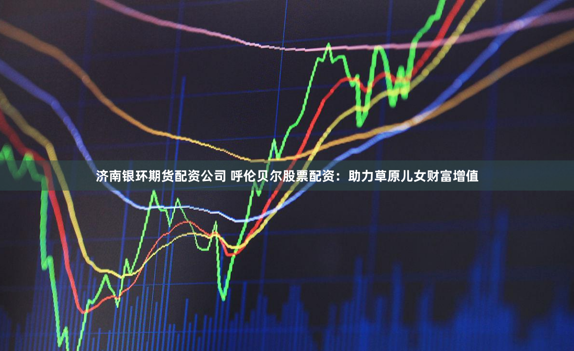 济南银环期货配资公司 呼伦贝尔股票配资：助力草原儿女财富增值