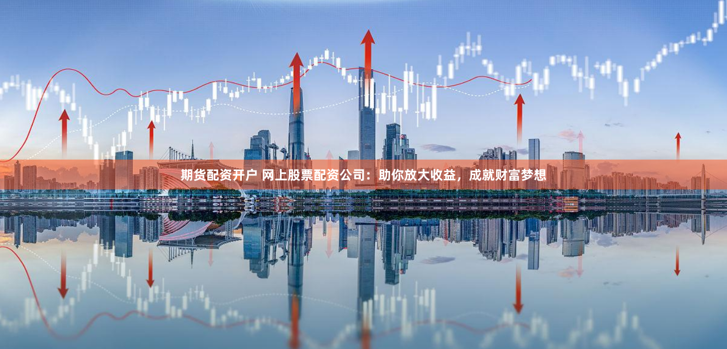 期货配资开户 网上股票配资公司：助你放大收益，成就财富梦想