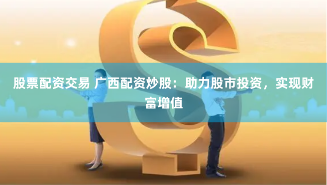 股票配资交易 广西配资炒股：助力股市投资，实现财富增值