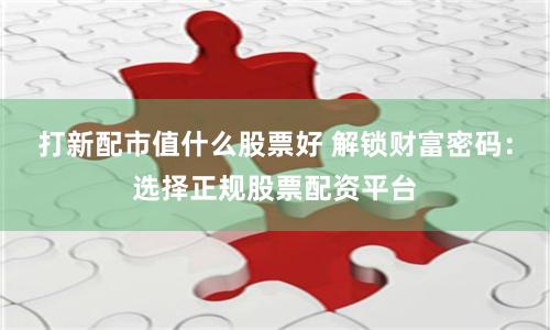 打新配市值什么股票好 解锁财富密码：选择正规股票配资平台