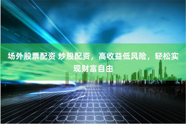 场外股票配资 炒股配资，高收益低风险，轻松实现财富自由
