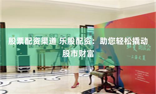 股票配资渠道 乐股配资：助您轻松撬动股市财富