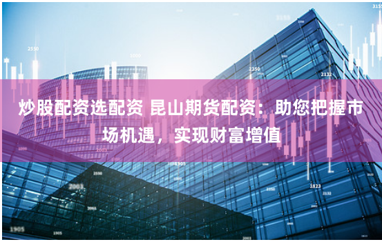 炒股配资选配资 昆山期货配资:助您把握市场机遇,实现财富增值