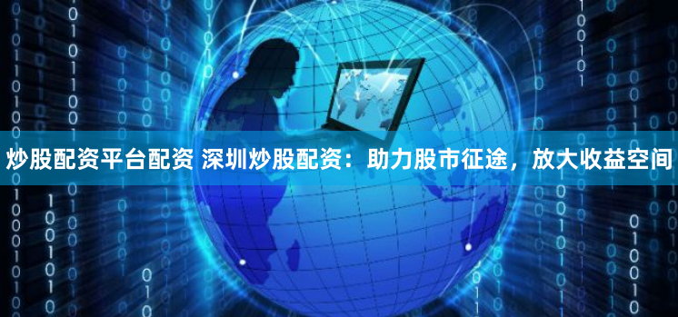 炒股配资平台配资 深圳炒股配资：助力股市征途，放大收益空间