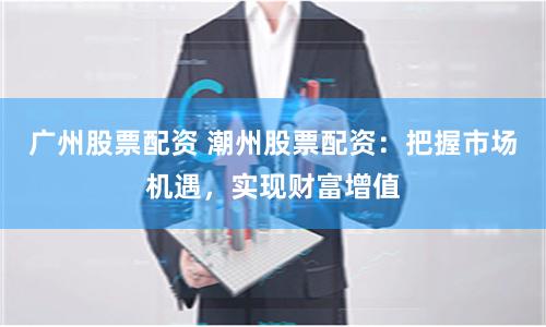 广州股票配资 潮州股票配资：把握市场机遇，实现财富增值