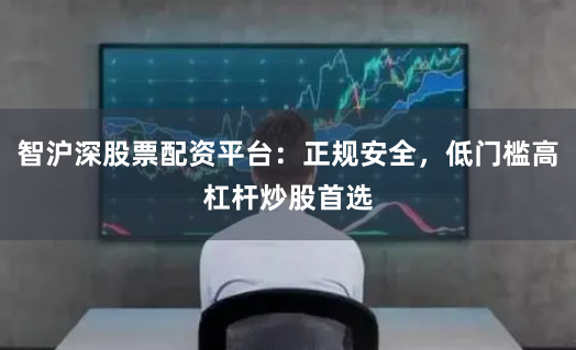 智沪深股票配资平台：正规安全，低门槛高杠杆炒股首选