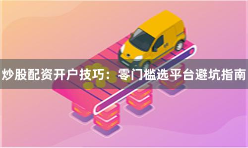 炒股配资开户技巧：零门槛选平台避坑指南